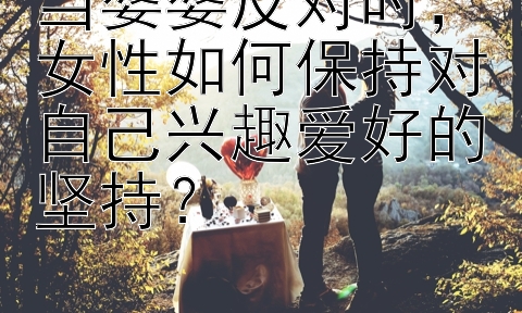 当婆婆反对时，女性如何保持对自己兴趣爱好的坚持？