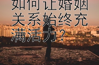 如何让婚姻关系始终充满活力？