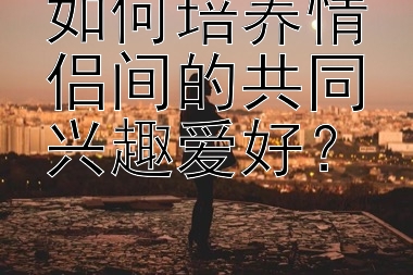 如何培养情侣间的共同兴趣爱好？