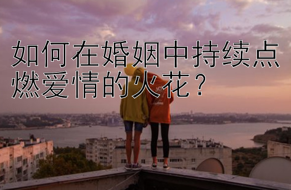 如何在婚姻中持续点燃爱情的火花？