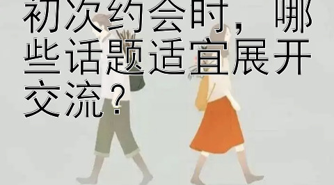 初次约会时，哪些话题适宜展开交流？