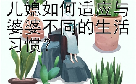 儿媳如何适应与婆婆不同的生活习惯？