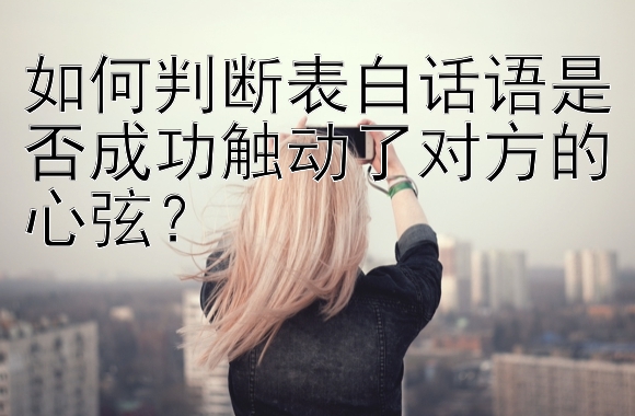 如何判断表白话语是否成功触动了对方的心弦？