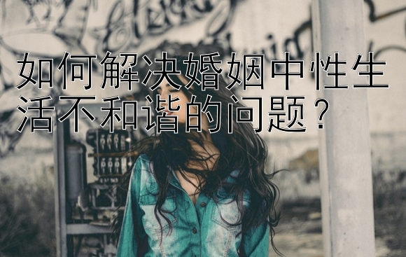 如何解决婚姻中性生活不和谐的问题？