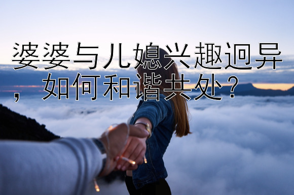 婆婆与儿媳兴趣迥异，如何和谐共处？