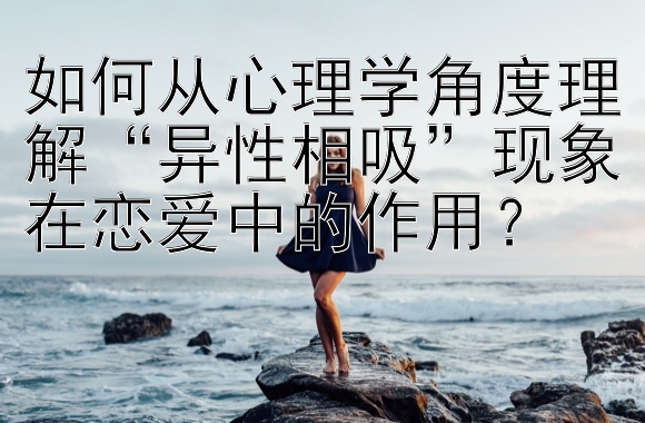 如何从心理学角度理解“异性相吸”现象在恋爱中的作用？