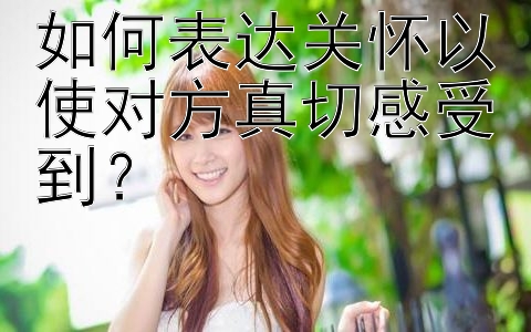 如何表达关怀以使对方真切感受到？