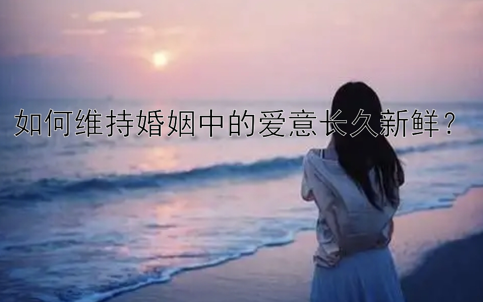 如何维持婚姻中的爱意长久新鲜？