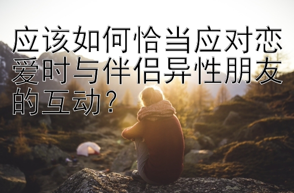 应该如何恰当应对恋爱时与伴侣异性朋友的互动？