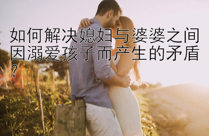 如何解决媳妇与婆婆之间因溺爱孩子而产生的矛盾？