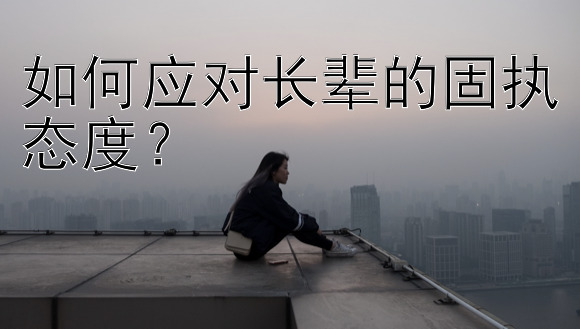 如何应对长辈的固执态度？