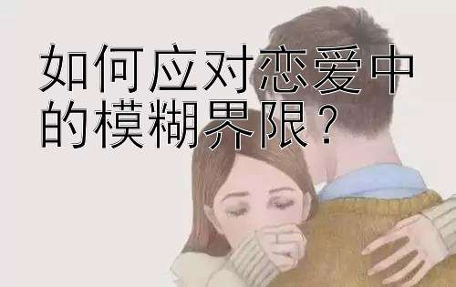 如何应对恋爱中的模糊界限？