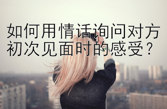 如何用情话询问对方初次见面时的感受？