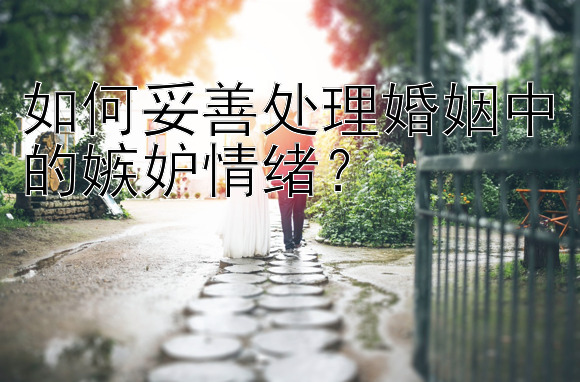 如何妥善处理婚姻中的嫉妒情绪？