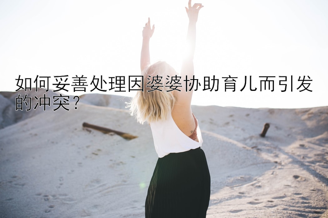 如何妥善处理因婆婆协助育儿而引发的冲突？