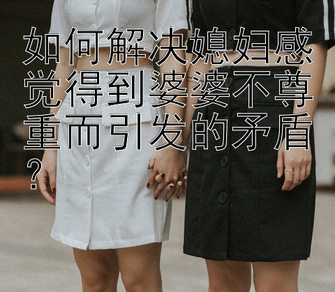 如何解决媳妇感觉得到婆婆不尊重而引发的矛盾？