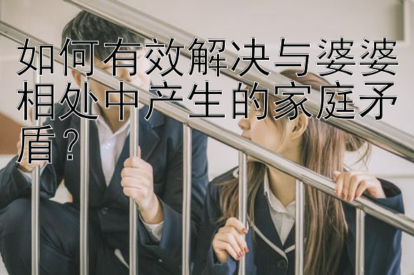 如何有效解决与婆婆相处中产生的家庭矛盾？