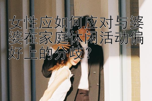 女性应如何应对与婆婆在家庭休闲活动偏好上的分歧？