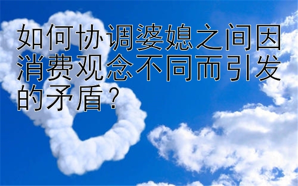 如何协调婆媳之间因消费观念不同而引发的矛盾？