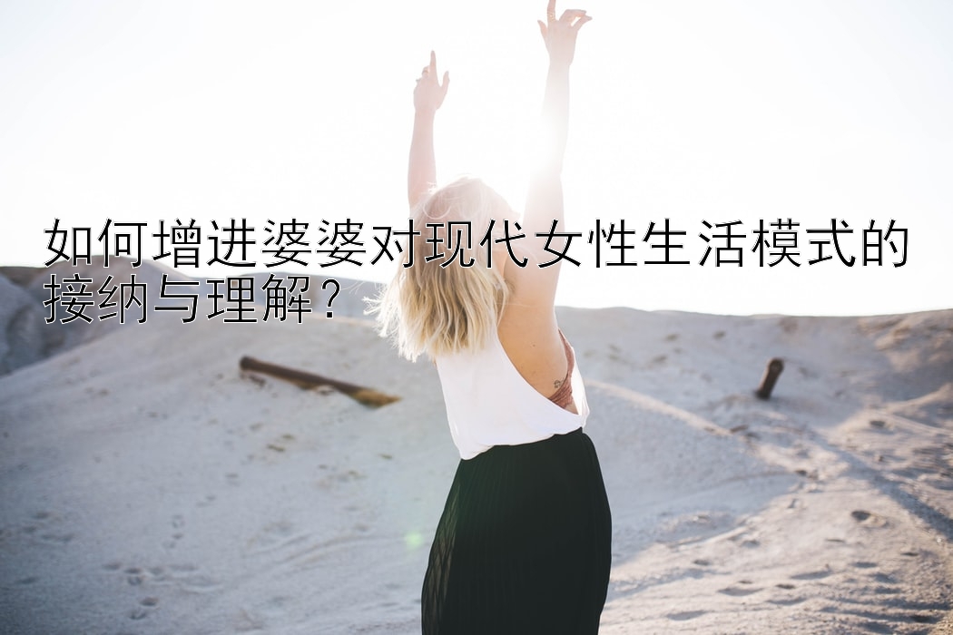 如何增进婆婆对现代女性生活模式的接纳与理解？