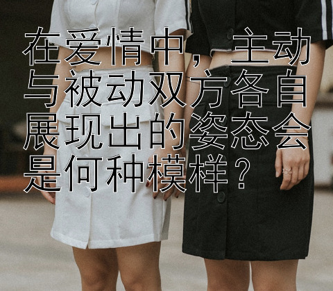 在爱情中，主动与被动双方各自展现出的姿态会是何种模样？