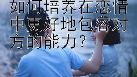 如何培养在恋情中更好地包容对方的能力？