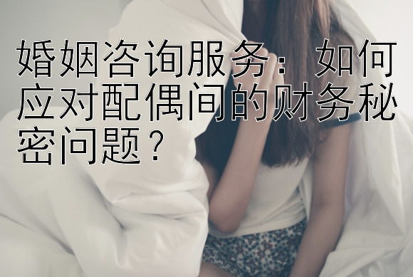 婚姻咨询服务：如何应对配偶间的财务秘密问题？