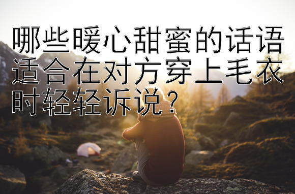 哪些暖心甜蜜的话语适合在对方穿上毛衣时轻轻诉说？