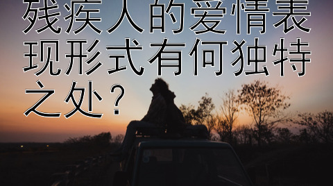 残疾人的爱情表现形式有何独特之处？