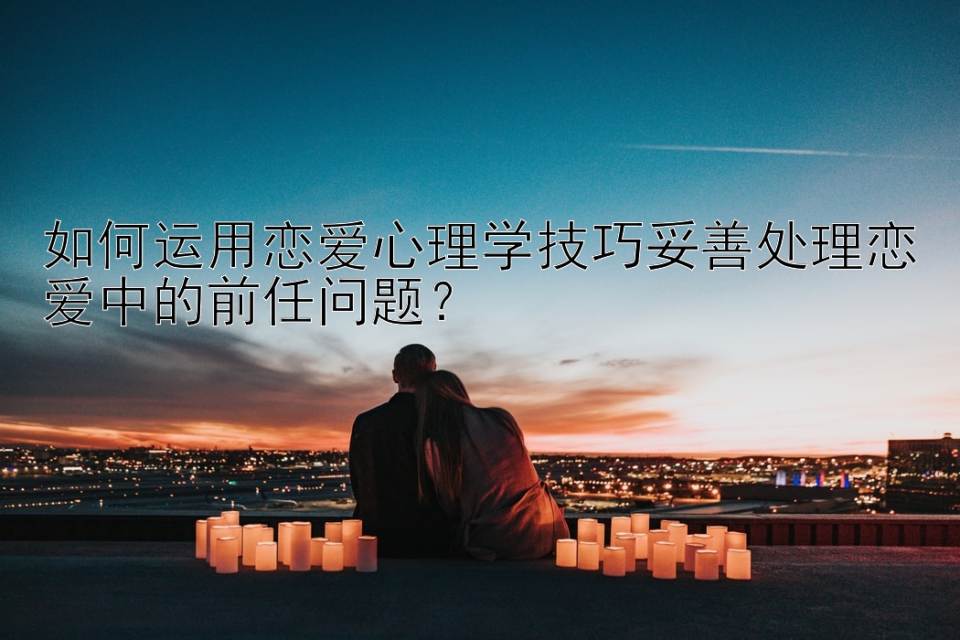 如何运用恋爱心理学技巧妥善处理恋爱中的前任问题？