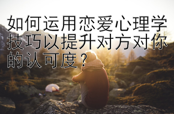 如何运用恋爱心理学技巧以提升对方对你的认可度？