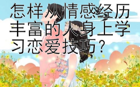 怎样从情感经历丰富的人身上学习恋爱技巧？