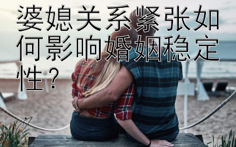 婆媳关系紧张如何影响婚姻稳定性？