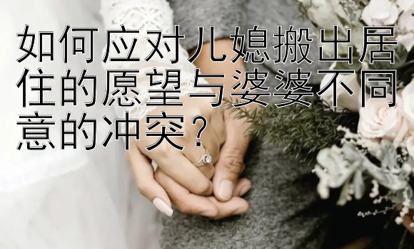 如何应对儿媳搬出居住的愿望与婆婆不同意的冲突？