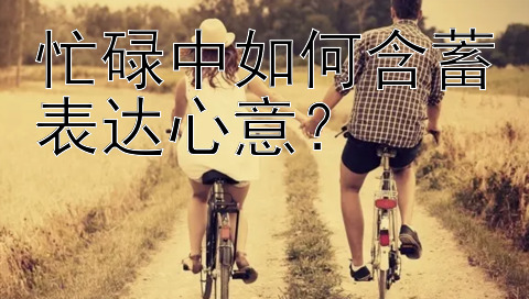 忙碌中如何含蓄表达心意？