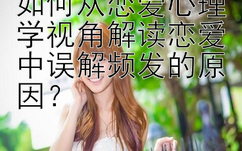 如何从恋爱心理学视角解读恋爱中误解频发的原因？