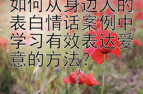 如何从身边人的表白情话案例中学习有效表达爱意的方法？