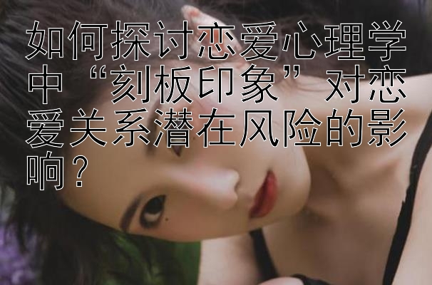 如何探讨恋爱心理学中“刻板印象”对恋爱关系潜在风险的影响？