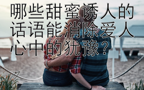 哪些甜蜜诱人的话语能消除爱人心中的犹豫？