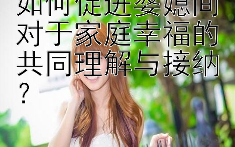 如何促进婆媳间对于家庭幸福的共同理解与接纳？