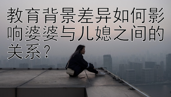 教育背景差异如何影响婆婆与儿媳之间的关系？