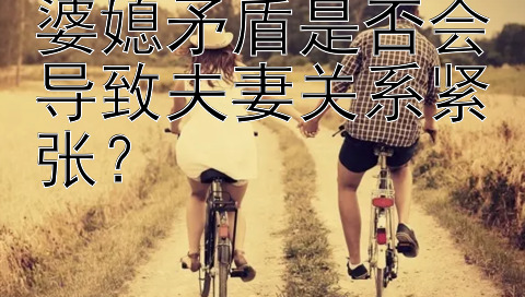 婆媳矛盾是否会导致夫妻关系紧张？