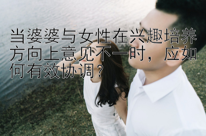 当婆婆与女性在兴趣培养方向上意见不一时，应如何有效协调？