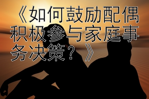 《如何鼓励配偶积极参与家庭事务决策？》