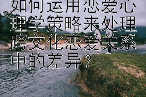 如何运用恋爱心理学策略来处理跨文化恋爱关系中的差异？