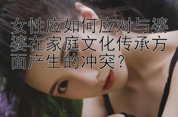 女性应如何应对与婆婆在家庭文化传承方面产生的冲突？