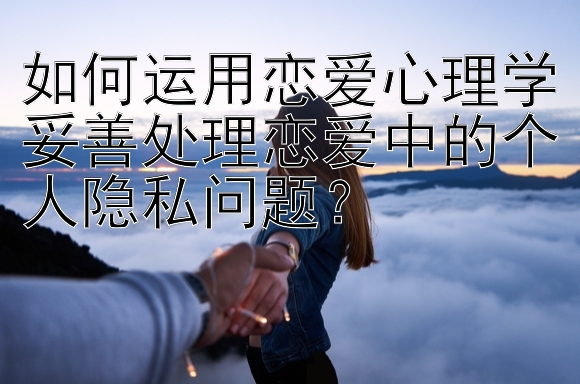 如何运用恋爱心理学妥善处理恋爱中的个人隐私问题？