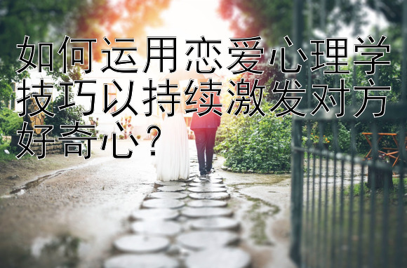 如何运用恋爱心理学技巧以持续激发对方好奇心？