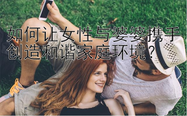 如何让女性与婆婆携手创造和谐家庭环境？