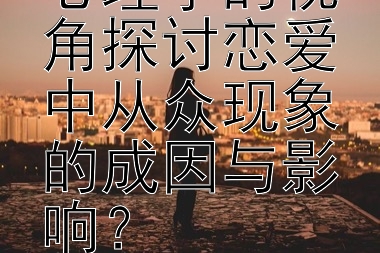 如何从恋爱心理学的视角探讨恋爱中从众现象的成因与影响？